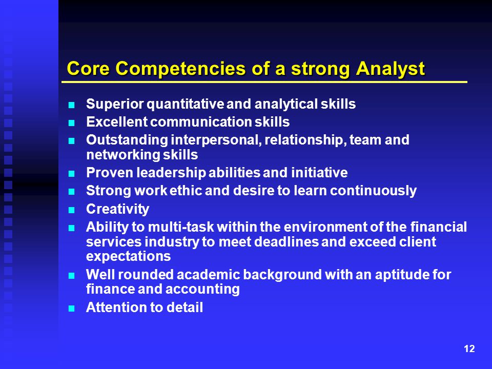 12 Core Competencies of a strong Analyst Superior quantitative and analytical skills Excellent communication skills Outstanding interpersonal, relationship, team and networking skills Proven leadership abilities and initiative Strong work ethic and desire to learn continuously Creativity Ability to multi-task within the environment of the financial services industry to meet deadlines and exceed client expectations Well rounded academic background with an aptitude for finance and accounting Attention to detail