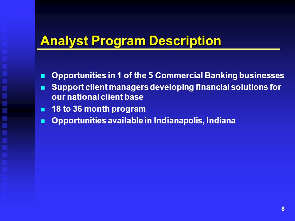 8 Analyst Program Description Opportunities in 1 of the 5 Commercial Banking businesses Support client managers developing financial solutions for our national client base 18 to 36 month program Opportunities available in Indianapolis, Indiana