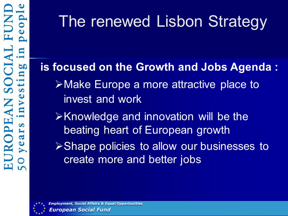 The renewed Lisbon Strategy is focused on the Growth and Jobs Agenda :  Make Europe a more attractive place to invest and work  Knowledge and innovation will be the beating heart of European growth  Shape policies to allow our businesses to create more and better jobs