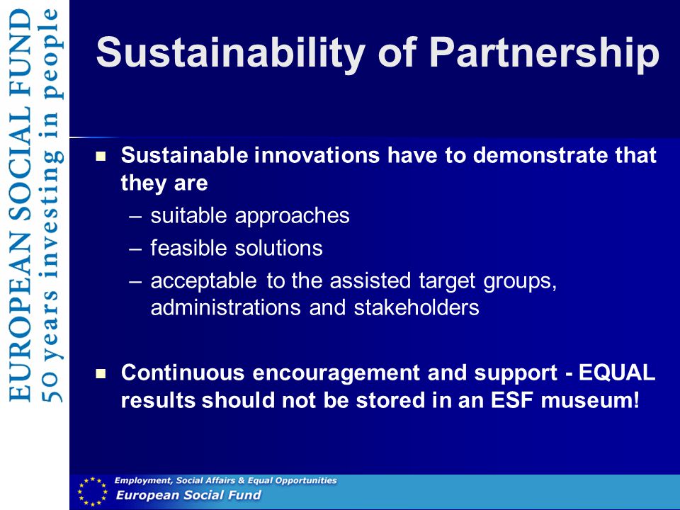 Sustainability of Partnership Sustainable innovations have to demonstrate that they are –suitable approaches –feasible solutions –acceptable to the assisted target groups, administrations and stakeholders Continuous encouragement and support - EQUAL results should not be stored in an ESF museum!