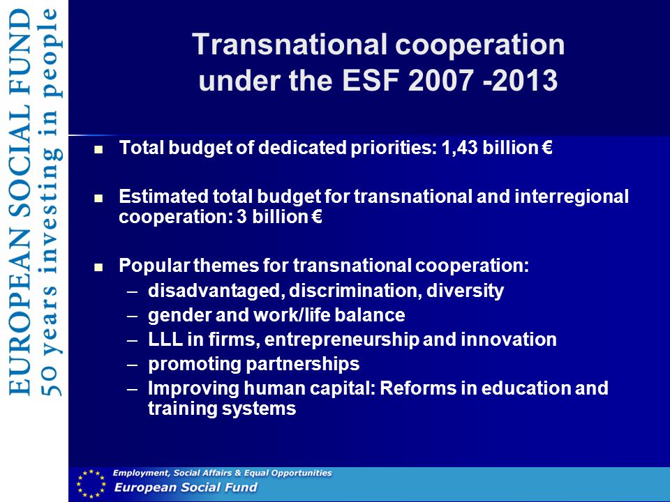 Transnational cooperation under the ESF Total budget of dedicated priorities: 1,43 billion € Estimated total budget for transnational and interregional cooperation: 3 billion € Popular themes for transnational cooperation: –disadvantaged, discrimination, diversity –gender and work/life balance –LLL in firms, entrepreneurship and innovation –promoting partnerships –Improving human capital: Reforms in education and training systems