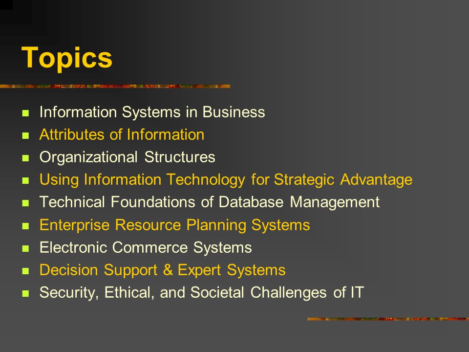 Topics Information Systems in Business Attributes of Information Organizational Structures Using Information Technology for Strategic Advantage Technical Foundations of Database Management Enterprise Resource Planning Systems Electronic Commerce Systems Decision Support & Expert Systems Security, Ethical, and Societal Challenges of IT