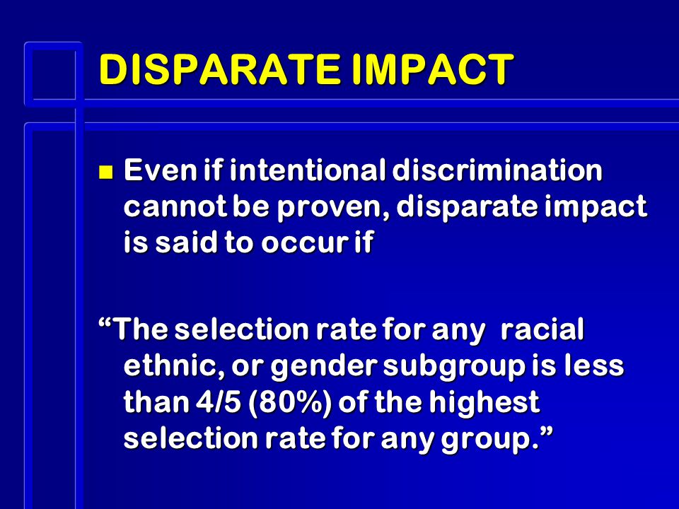 DISPARATE IMPACT n Even if intentional discrimination cannot be proven, disparate impact is said to occur if The selection rate for any racial ethnic, or gender subgroup is less than 4/5 (80%) of the highest selection rate for any group.