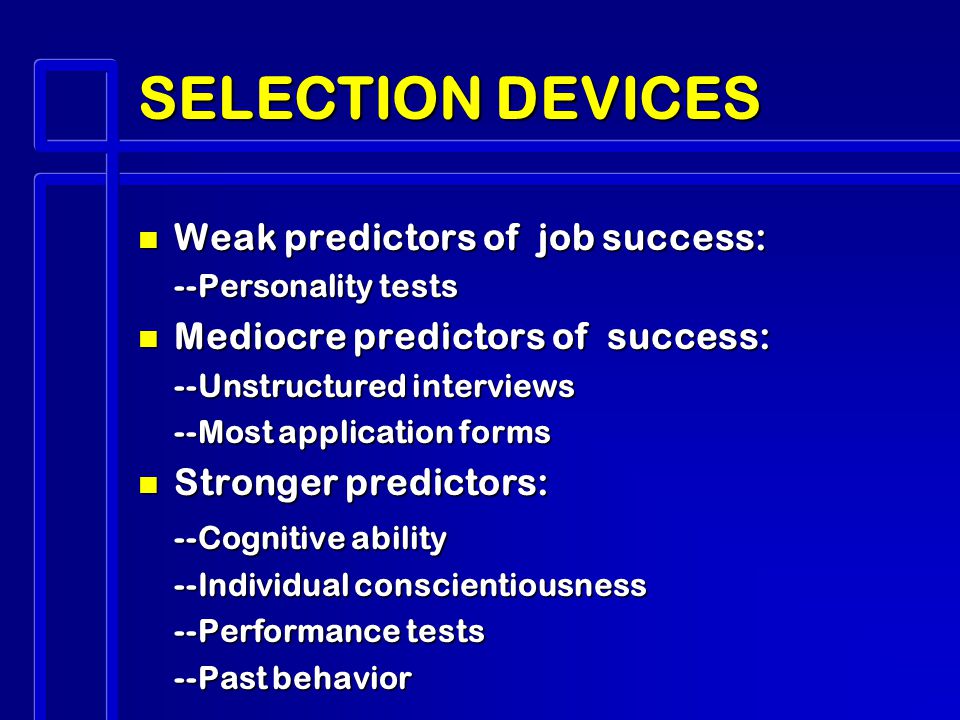 SELECTION DEVICES n Weak predictors of job success: --Personality tests n Mediocre predictors of success: --Unstructured interviews --Most application forms n Stronger predictors: --Cognitive ability --Individual conscientiousness --Performance tests --Past behavior