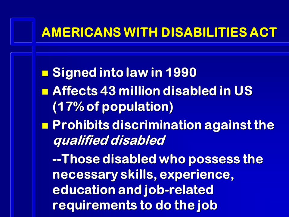 AMERICANS WITH DISABILITIES ACT n Signed into law in 1990 n Affects 43 million disabled in US (17% of population) n Prohibits discrimination against the qualified disabled --Those disabled who possess the necessary skills, experience, education and job-related requirements to do the job