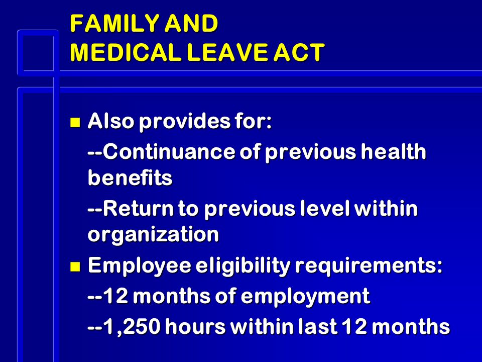 FAMILY AND MEDICAL LEAVE ACT n Also provides for: --Continuance of previous health benefits --Return to previous level within organization n Employee eligibility requirements: --12 months of employment --1,250 hours within last 12 months