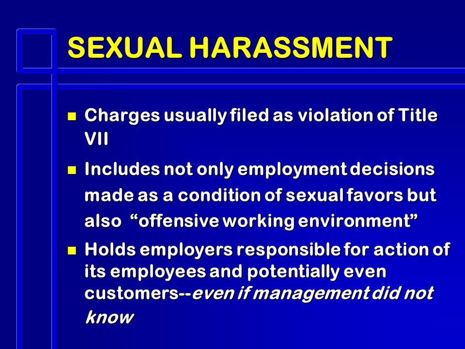 SEXUAL HARASSMENT n Charges usually filed as violation of Title VII n Includes not only employment decisions made as a condition of sexual favors but also offensive working environment n Holds employers responsible for action of its employees and potentially even customers--even if management did not know