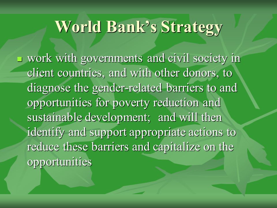 World Bank’s Strategy work with governments and civil society in client countries, and with other donors, to diagnose the gender-related barriers to and opportunities for poverty reduction and sustainable development; and will then identify and support appropriate actions to reduce these barriers and capitalize on the opportunities work with governments and civil society in client countries, and with other donors, to diagnose the gender-related barriers to and opportunities for poverty reduction and sustainable development; and will then identify and support appropriate actions to reduce these barriers and capitalize on the opportunities