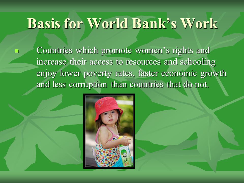 Basis for World Bank’s Work Countries which promote women’s rights and increase their access to resources and schooling enjoy lower poverty rates, faster economic growth and less corruption than countries that do not.