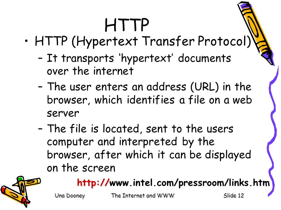 Una DooneyThe Internet and WWWSlide 12 HTTP HTTP (Hypertext Transfer Protocol) –It transports ‘hypertext’ documents over the internet –The user enters an address (URL) in the browser, which identifies a file on a web server –The file is located, sent to the users computer and interpreted by the browser, after which it can be displayed on the screen