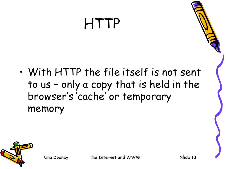 Una DooneyThe Internet and WWWSlide 13 HTTP With HTTP the file itself is not sent to us – only a copy that is held in the browser’s ‘cache’ or temporary memory