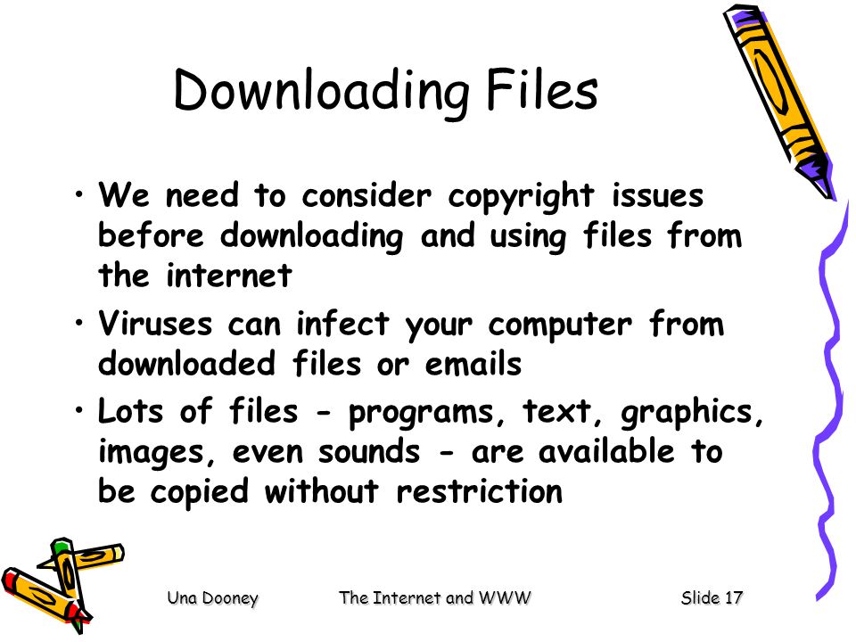 Una DooneyThe Internet and WWWSlide 17 Downloading Files We need to consider copyright issues before downloading and using files from the internet Viruses can infect your computer from downloaded files or  s Lots of files - programs, text, graphics, images, even sounds - are available to be copied without restriction