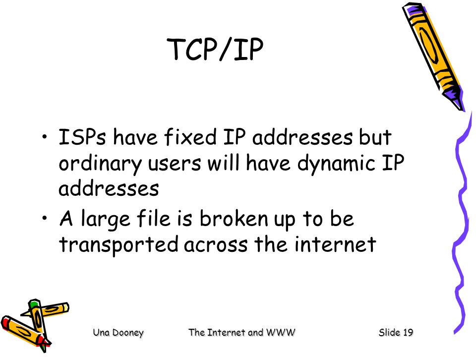 Una DooneyThe Internet and WWWSlide 19 TCP/IP ISPs have fixed IP addresses but ordinary users will have dynamic IP addresses A large file is broken up to be transported across the internet