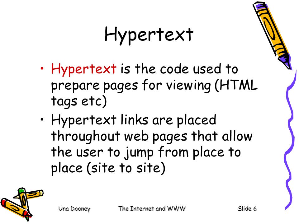 Una DooneyThe Internet and WWWSlide 6 Hypertext Hypertext is the code used to prepare pages for viewing (HTML tags etc) Hypertext links are placed throughout web pages that allow the user to jump from place to place (site to site)