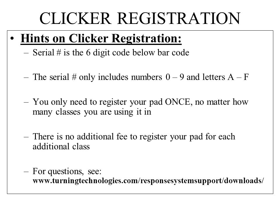 CLICKER REGISTRATION Hints on Clicker Registration: –Serial # is the 6 digit code below bar code –The serial # only includes numbers 0 – 9 and letters A – F –You only need to register your pad ONCE, no matter how many classes you are using it in –There is no additional fee to register your pad for each additional class –For questions, see: