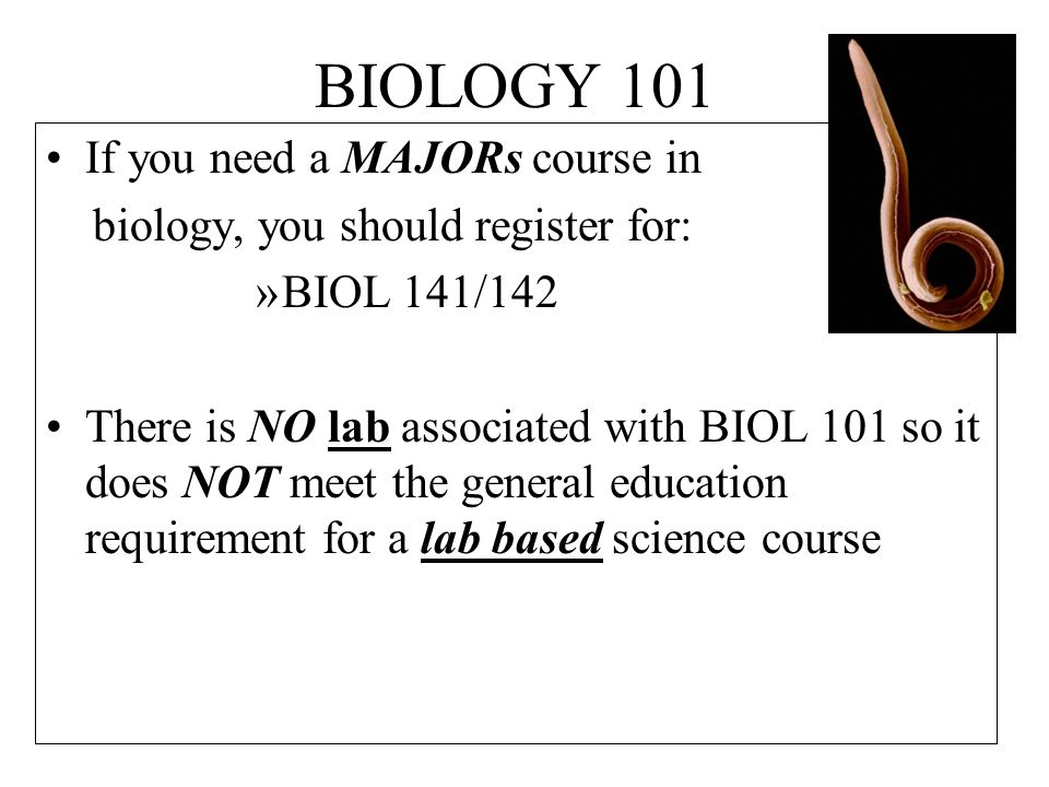 BIOLOGY 101 If you need a MAJORs course in biology, you should register for: »BIOL 141/142 There is NO lab associated with BIOL 101 so it does NOT meet the general education requirement for a lab based science course