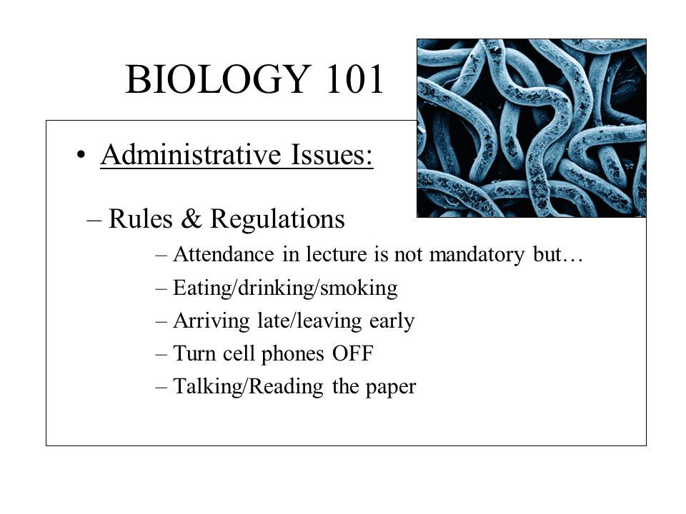 BIOLOGY 101 –Rules & Regulations –Attendance in lecture is not mandatory but… –Eating/drinking/smoking –Arriving late/leaving early –Turn cell phones OFF –Talking/Reading the paper Administrative Issues: