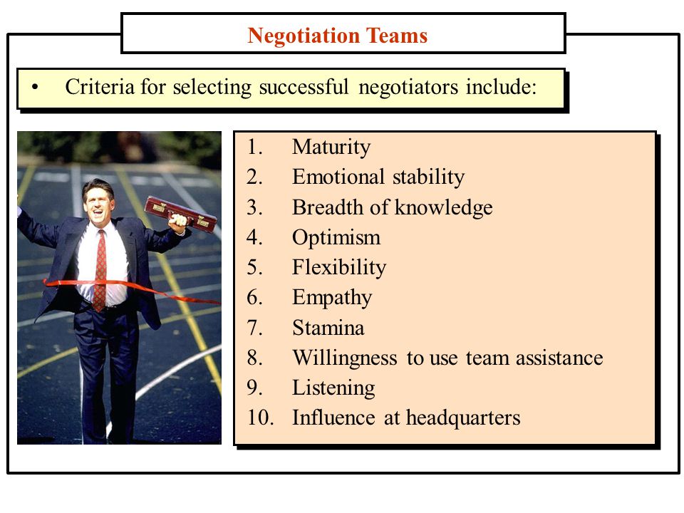 Negotiation Teams 1.Maturity 2.Emotional stability 3.Breadth of knowledge 4.Optimism 5.Flexibility 6.Empathy 7.Stamina 8.Willingness to use team assistance 9.Listening 10.Influence at headquarters Criteria for selecting successful negotiators include: