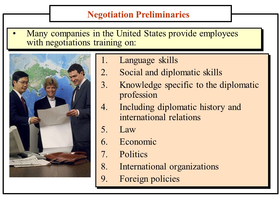Negotiation Preliminaries 1.Language skills 2.Social and diplomatic skills 3.Knowledge specific to the diplomatic profession 4.Including diplomatic history and international relations 5.Law 6.Economic 7.Politics 8.International organizations 9.Foreign policies Many companies in the United States provide employees with negotiations training on: