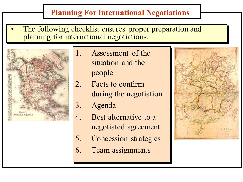 Planning For International Negotiations 1.Assessment of the situation and the people 2.Facts to confirm during the negotiation 3.Agenda 4.Best alternative to a negotiated agreement 5.Concession strategies 6.Team assignments The following checklist ensures proper preparation and planning for international negotiations: