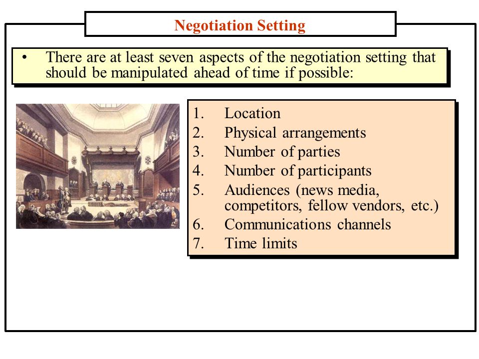 Negotiation Setting 1.Location 2.Physical arrangements 3.Number of parties 4.Number of participants 5.Audiences (news media, competitors, fellow vendors, etc.) 6.Communications channels 7.Time limits There are at least seven aspects of the negotiation setting that should be manipulated ahead of time if possible: