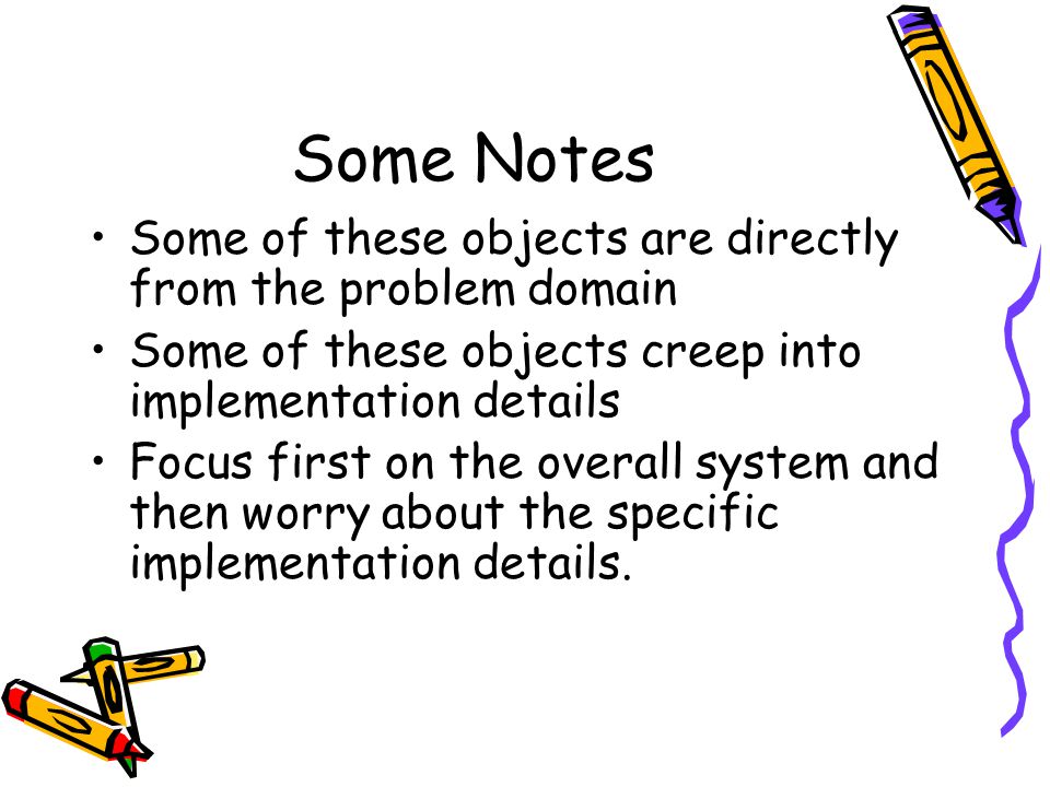 Some Notes Some of these objects are directly from the problem domain Some of these objects creep into implementation details Focus first on the overall system and then worry about the specific implementation details.