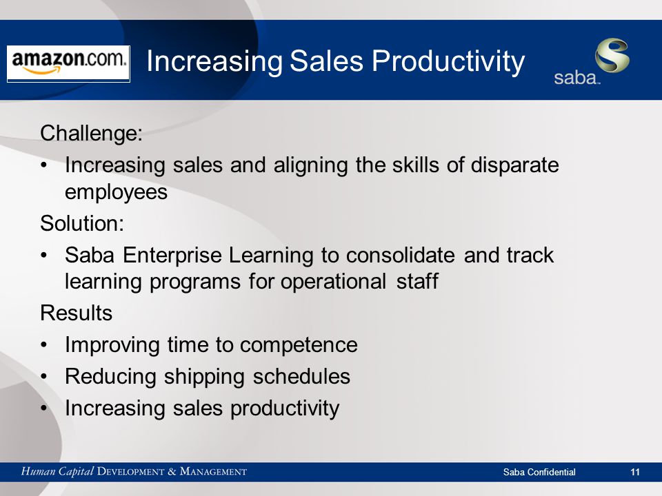 Saba Confidential 11 Increasing Sales Productivity Challenge: Increasing sales and aligning the skills of disparate employees Solution: Saba Enterprise Learning to consolidate and track learning programs for operational staff Results Improving time to competence Reducing shipping schedules Increasing sales productivity