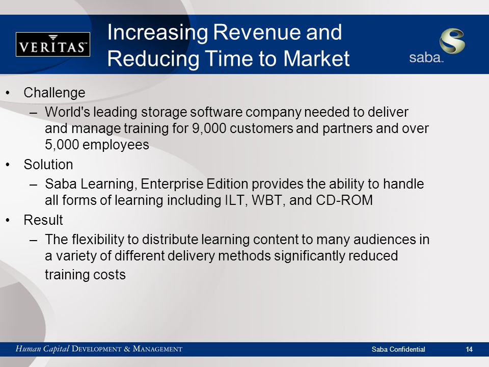 Saba Confidential 14 Increasing Revenue and Reducing Time to Market Challenge –World s leading storage software company needed to deliver and manage training for 9,000 customers and partners and over 5,000 employees Solution –Saba Learning, Enterprise Edition provides the ability to handle all forms of learning including ILT, WBT, and CD-ROM Result –The flexibility to distribute learning content to many audiences in a variety of different delivery methods significantly reduced training costs