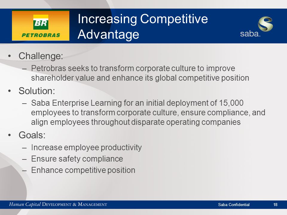 Saba Confidential 18 Increasing Competitive Advantage Challenge: –Petrobras seeks to transform corporate culture to improve shareholder value and enhance its global competitive position Solution: –Saba Enterprise Learning for an initial deployment of 15,000 employees to transform corporate culture, ensure compliance, and align employees throughout disparate operating companies Goals: –Increase employee productivity –Ensure safety compliance –Enhance competitive position