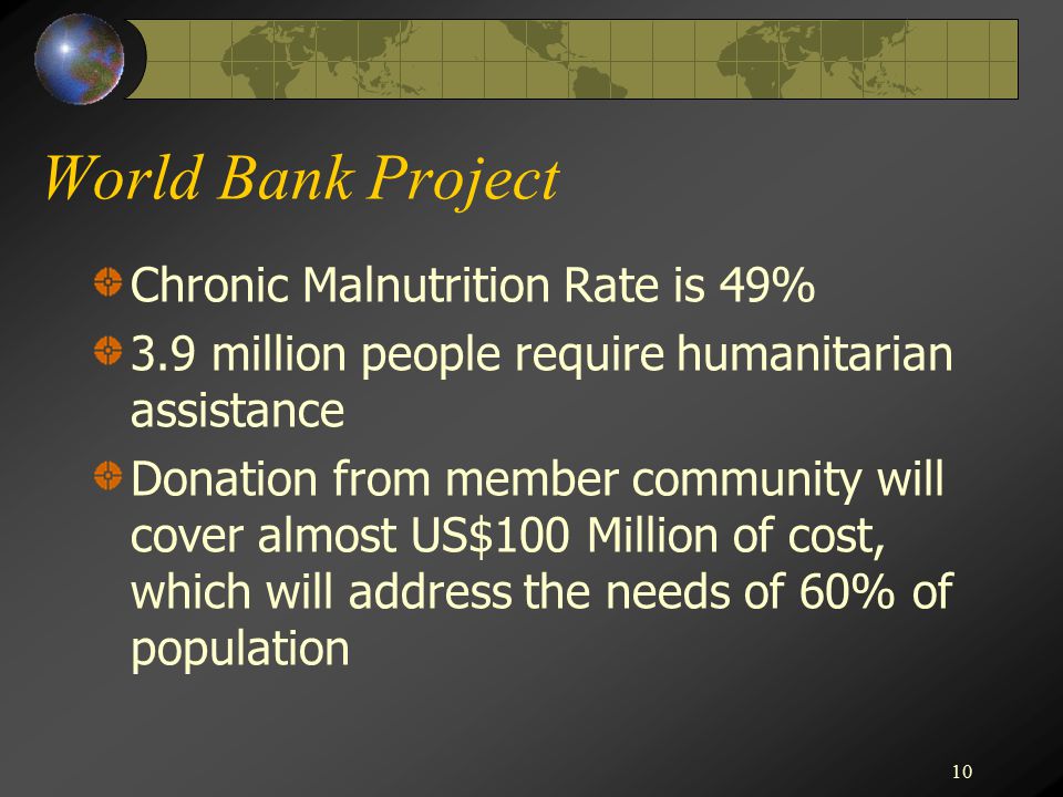 10 World Bank Project Chronic Malnutrition Rate is 49% 3.9 million people require humanitarian assistance Donation from member community will cover almost US$100 Million of cost, which will address the needs of 60% of population