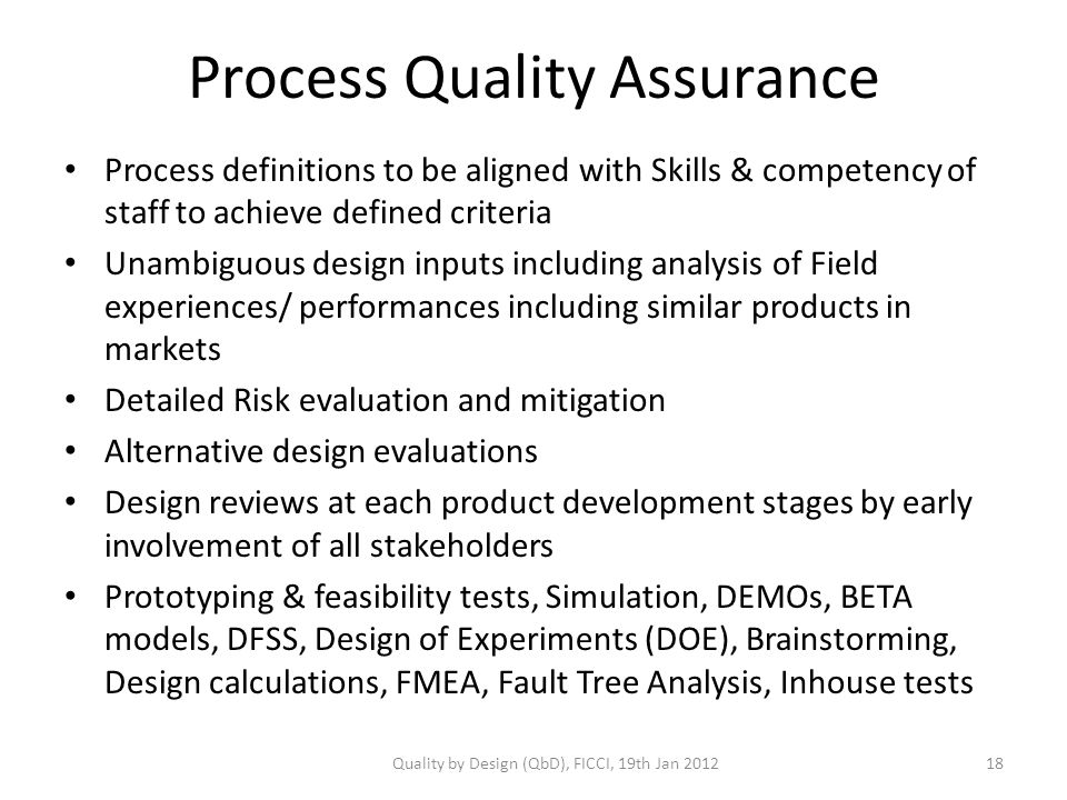 Process Quality Assurance Process definitions to be aligned with Skills & competency of staff to achieve defined criteria Unambiguous design inputs including analysis of Field experiences/ performances including similar products in markets Detailed Risk evaluation and mitigation Alternative design evaluations Design reviews at each product development stages by early involvement of all stakeholders Prototyping & feasibility tests, Simulation, DEMOs, BETA models, DFSS, Design of Experiments (DOE), Brainstorming, Design calculations, FMEA, Fault Tree Analysis, Inhouse tests Quality by Design (QbD), FICCI, 19th Jan