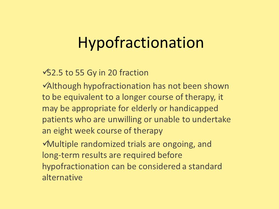 Hypofractionation 52.5 to 55 Gy in 20 fraction Although hypofractionation has not been shown to be equivalent to a longer course of therapy, it may be appropriate for elderly or handicapped patients who are unwilling or unable to undertake an eight week course of therapy Multiple randomized trials are ongoing, and long-term results are required before hypofractionation can be considered a standard alternative