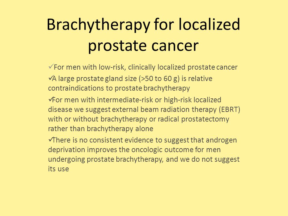 Brachytherapy for localized prostate cancer For men with low-risk, clinically localized prostate cancer A large prostate gland size (>50 to 60 g) is relative contraindications to prostate brachytherapy For men with intermediate-risk or high-risk localized disease we suggest external beam radiation therapy (EBRT) with or without brachytherapy or radical prostatectomy rather than brachytherapy alone There is no consistent evidence to suggest that androgen deprivation improves the oncologic outcome for men undergoing prostate brachytherapy, and we do not suggest its use