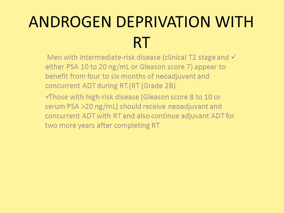 ANDROGEN DEPRIVATION WITH RT Men with intermediate-risk disease (clinical T2 stage and either PSA 10 to 20 ng/mL or Gleason score 7) appear to benefit from four to six months of neoadjuvant and concurrent ADT during RT.(RT (Grade 2B) Those with high-risk disease (Gleason score 8 to 10 or serum PSA >20 ng/mL) should receive neoadjuvant and concurrent ADT with RT and also continue adjuvant ADT for two more years after completing RT