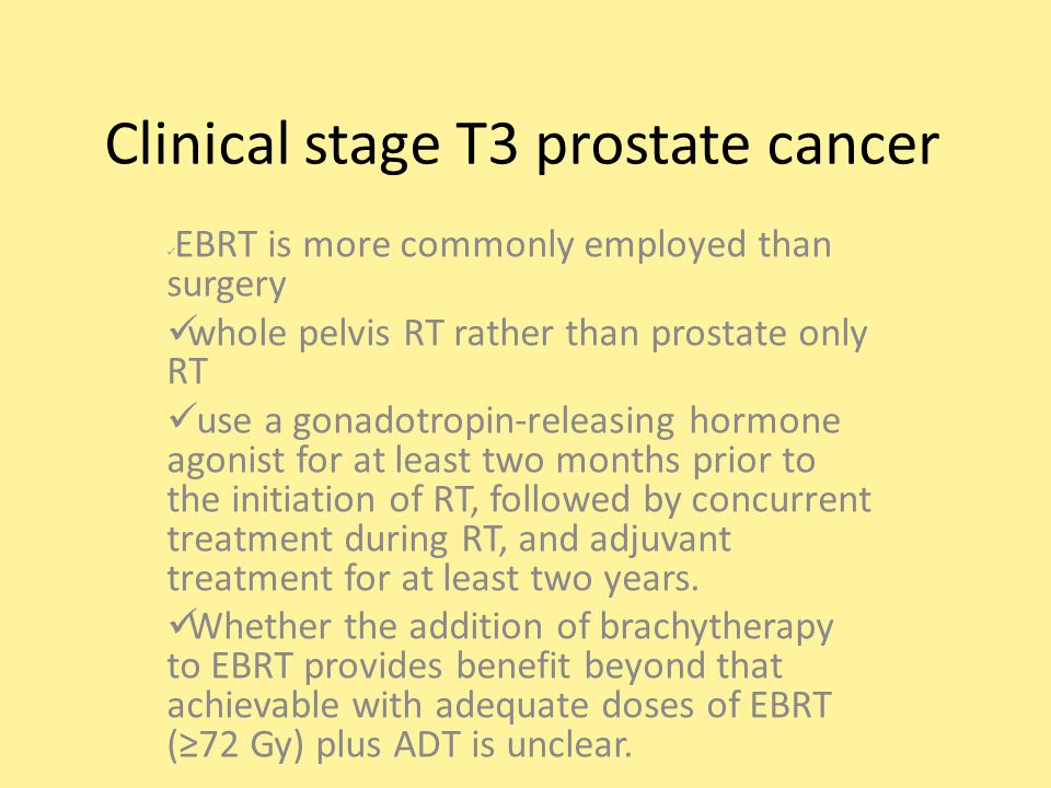 Clinical stage T3 prostate cancer EBRT is more commonly employed than surgery whole pelvis RT rather than prostate only RT use a gonadotropin-releasing hormone agonist for at least two months prior to the initiation of RT, followed by concurrent treatment during RT, and adjuvant treatment for at least two years.