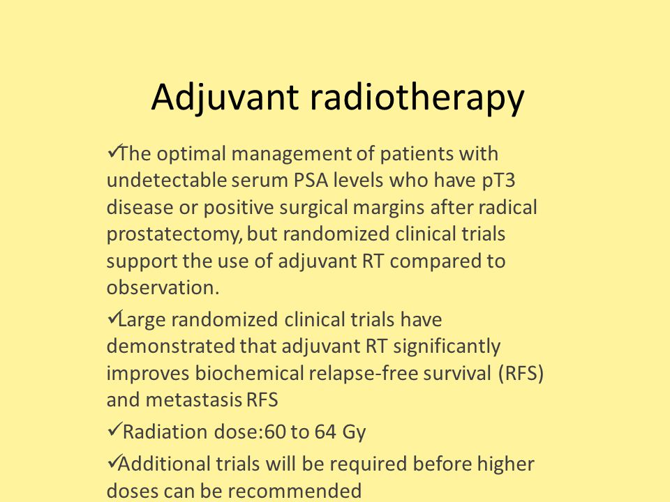 Adjuvant radiotherapy The optimal management of patients with undetectable serum PSA levels who have pT3 disease or positive surgical margins after radical prostatectomy, but randomized clinical trials support the use of adjuvant RT compared to observation.