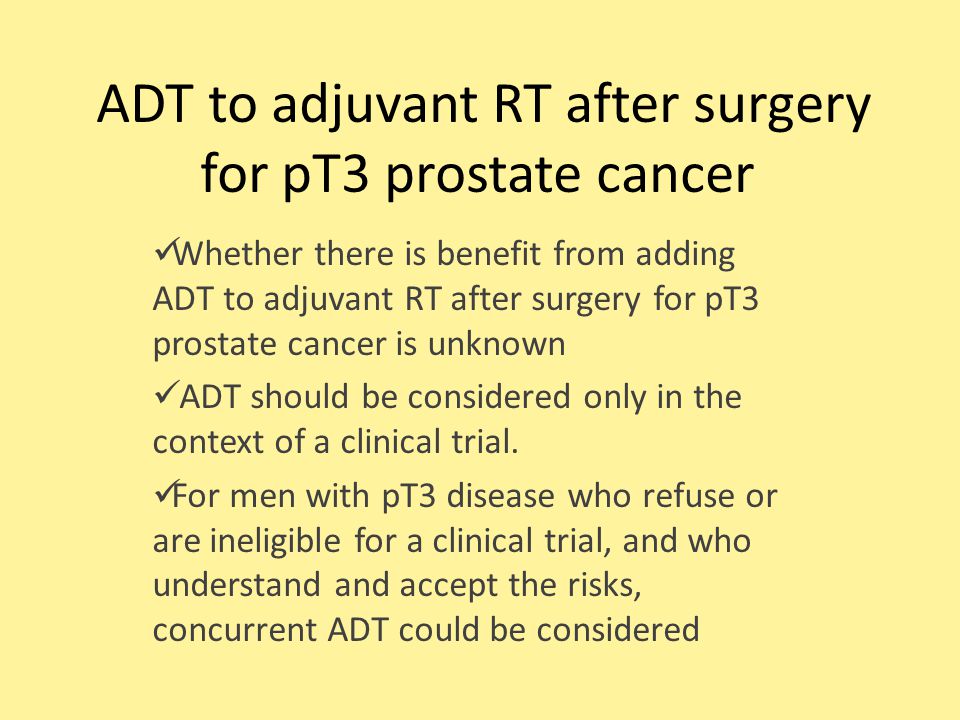 ADT to adjuvant RT after surgery for pT3 prostate cancer Whether there is benefit from adding ADT to adjuvant RT after surgery for pT3 prostate cancer is unknown ADT should be considered only in the context of a clinical trial.