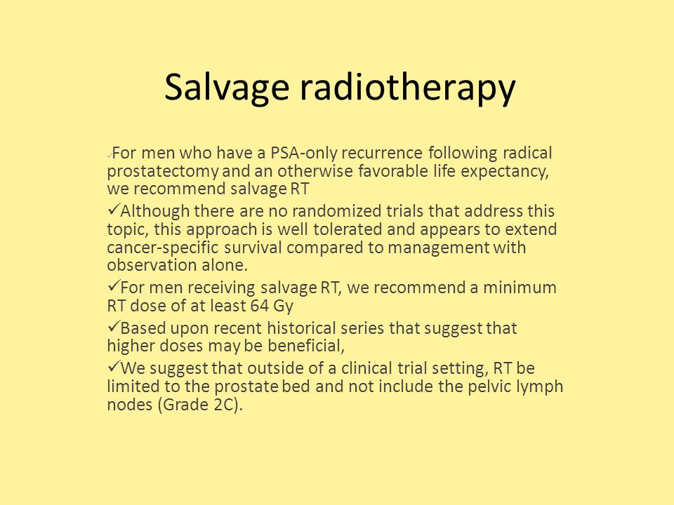 Salvage radiotherapy For men who have a PSA-only recurrence following radical prostatectomy and an otherwise favorable life expectancy, we recommend salvage RT Although there are no randomized trials that address this topic, this approach is well tolerated and appears to extend cancer-specific survival compared to management with observation alone.