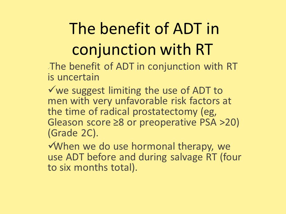The benefit of ADT in conjunction with RT The benefit of ADT in conjunction with RT is uncertain we suggest limiting the use of ADT to men with very unfavorable risk factors at the time of radical prostatectomy (eg, Gleason score ≥8 or preoperative PSA >20) (Grade 2C).