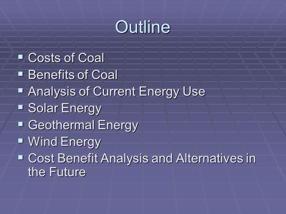 Outline  Costs of Coal  Benefits of Coal  Analysis of Current Energy Use  Solar Energy  Geothermal Energy  Wind Energy  Cost Benefit Analysis and Alternatives in the Future