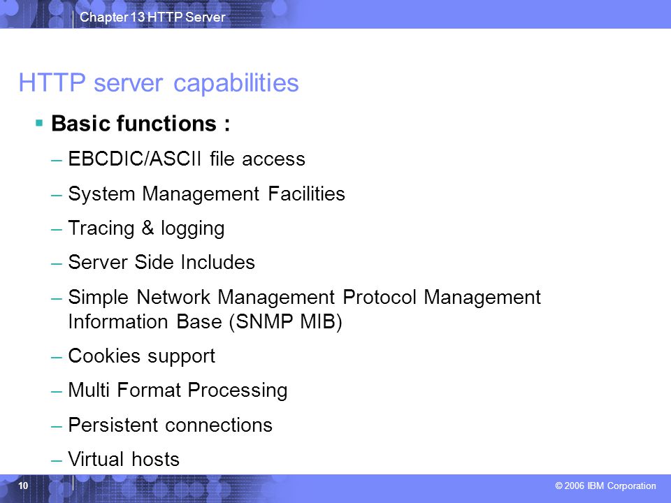 Chapter 13 HTTP Server © 2006 IBM Corporation 10 HTTP server capabilities  Basic functions : –EBCDIC/ASCII file access –System Management Facilities –Tracing & logging –Server Side Includes –Simple Network Management Protocol Management Information Base (SNMP MIB) –Cookies support –Multi Format Processing –Persistent connections –Virtual hosts
