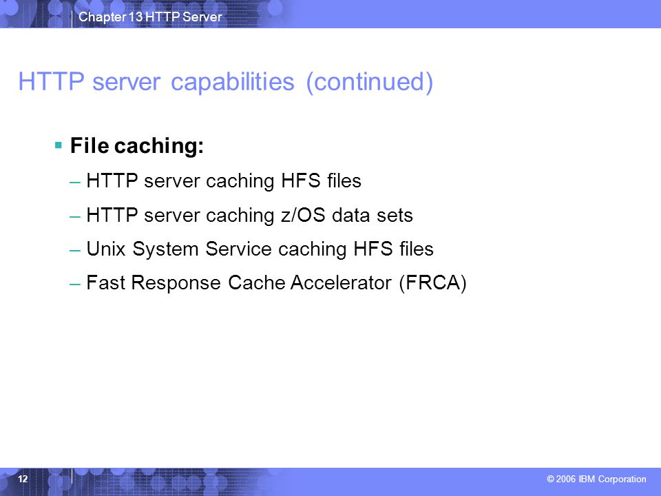 Chapter 13 HTTP Server © 2006 IBM Corporation 12 HTTP server capabilities (continued)  File caching: –HTTP server caching HFS files –HTTP server caching z/OS data sets –Unix System Service caching HFS files –Fast Response Cache Accelerator (FRCA)