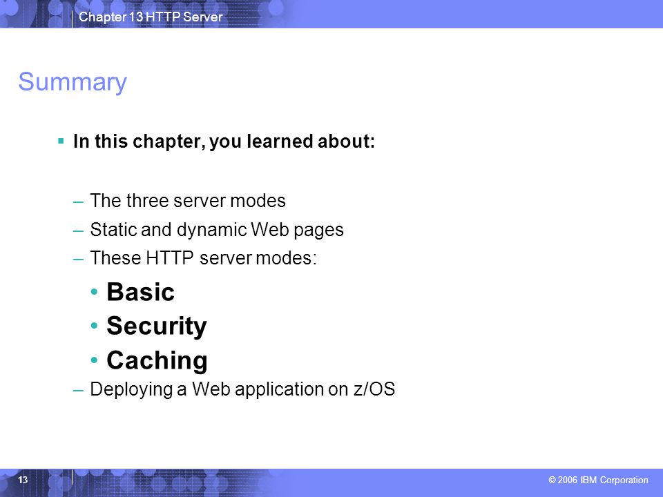 Chapter 13 HTTP Server © 2006 IBM Corporation 13 Summary  In this chapter, you learned about: –The three server modes –Static and dynamic Web pages –These HTTP server modes: Basic Security Caching –Deploying a Web application on z/OS