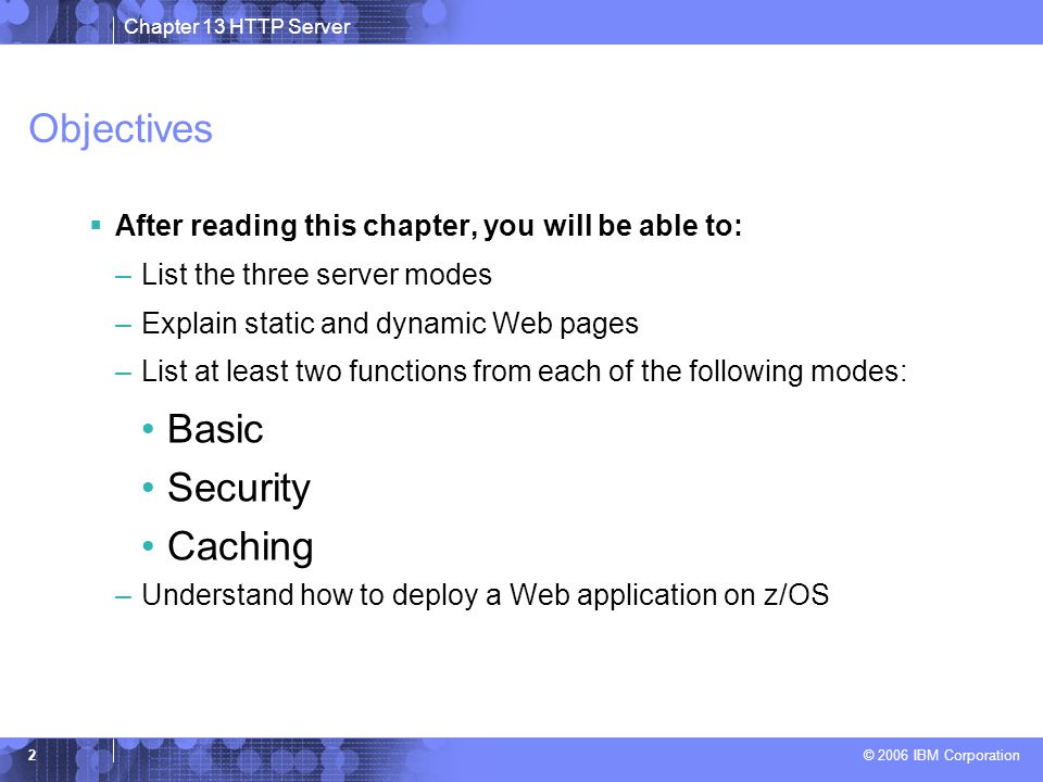 Chapter 13 HTTP Server © 2006 IBM Corporation 2 Objectives  After reading this chapter, you will be able to: –List the three server modes –Explain static and dynamic Web pages –List at least two functions from each of the following modes: Basic Security Caching –Understand how to deploy a Web application on z/OS