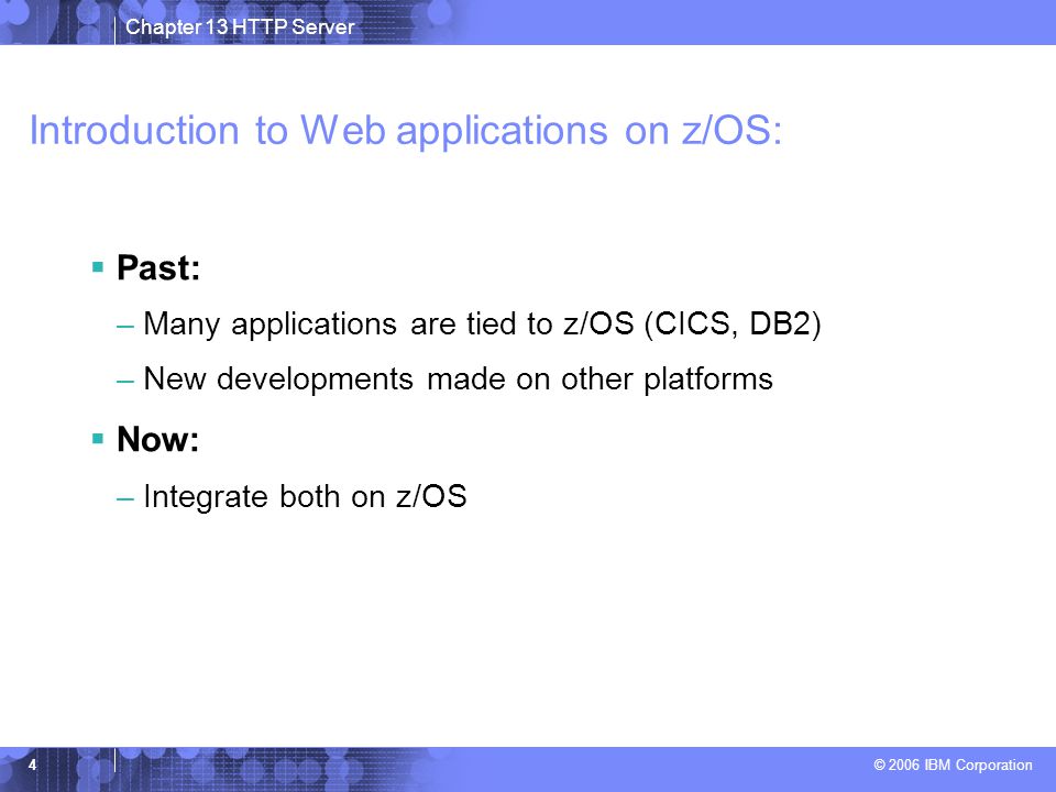 Chapter 13 HTTP Server © 2006 IBM Corporation 4 Introduction to Web applications on z/OS:  Past: –Many applications are tied to z/OS (CICS, DB2) –New developments made on other platforms  Now: –Integrate both on z/OS