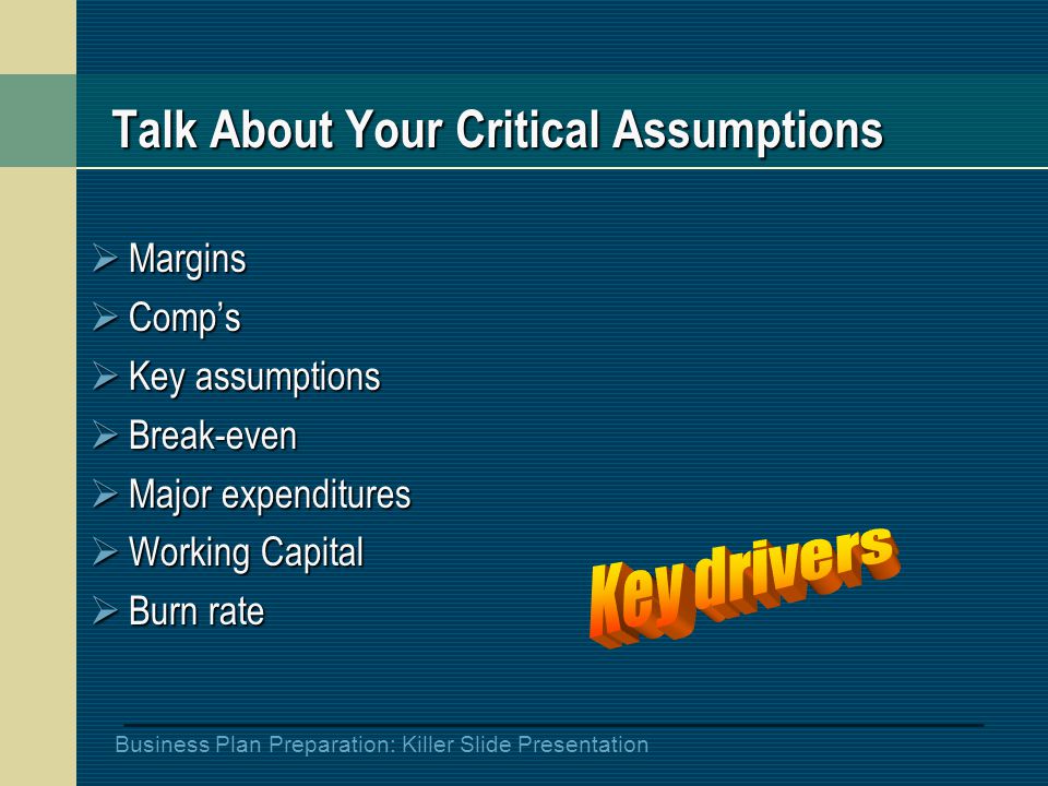 Business Plan Preparation: Killer Slide Presentation Talk About Your Critical Assumptions  Margins  Comp’s  Key assumptions  Break-even  Major expenditures  Working Capital  Burn rate