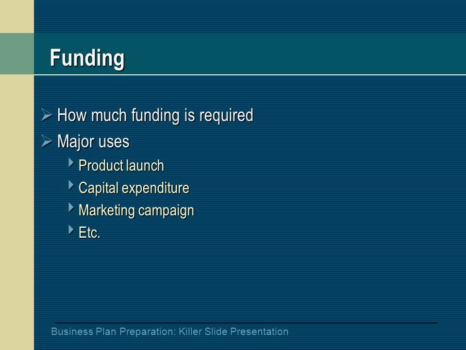 Business Plan Preparation: Killer Slide Presentation Funding  How much funding is required  Major uses  Product launch  Capital expenditure  Marketing campaign  Etc.