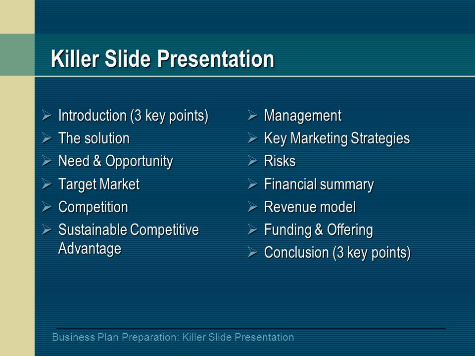 Business Plan Preparation: Killer Slide Presentation Killer Slide Presentation  Introduction (3 key points)  The solution  Need & Opportunity  Target Market  Competition  Sustainable Competitive Advantage  Management  Key Marketing Strategies  Risks  Financial summary  Revenue model  Funding & Offering  Conclusion (3 key points)