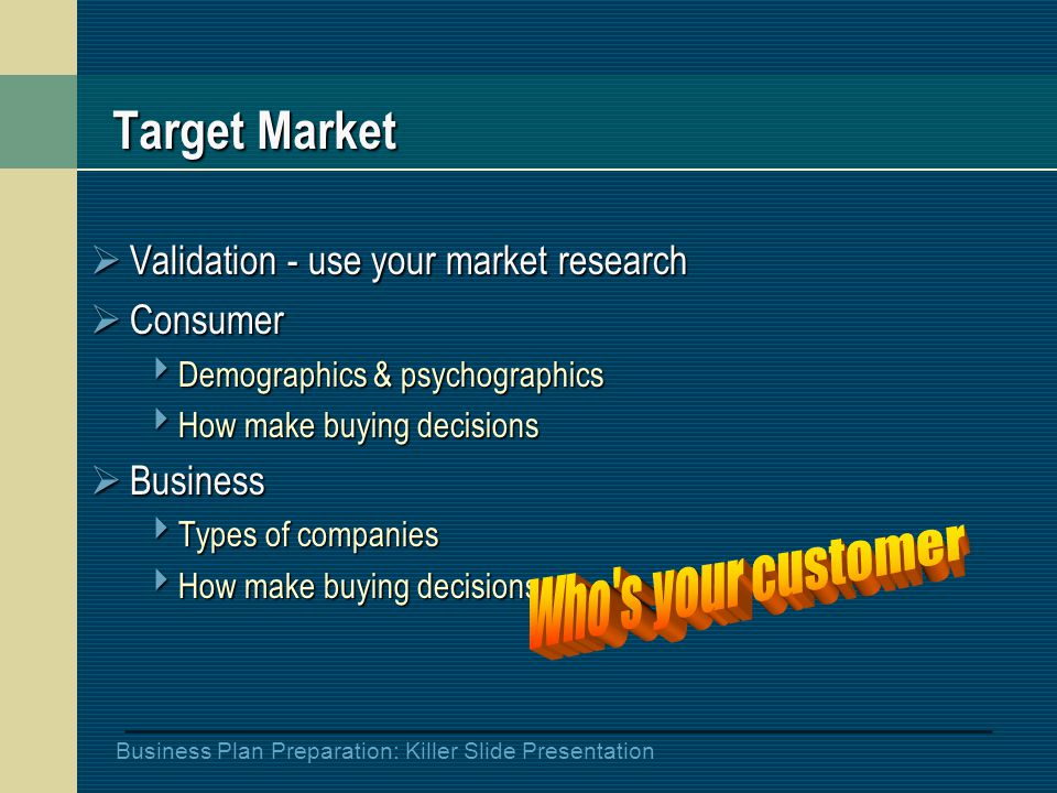 Business Plan Preparation: Killer Slide Presentation Target Market  Validation - use your market research  Consumer  Demographics & psychographics  How make buying decisions  Business  Types of companies  How make buying decisions