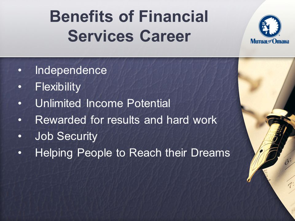 Benefits of Financial Services Career Independence Flexibility Unlimited Income Potential Rewarded for results and hard work Job Security Helping People to Reach their Dreams